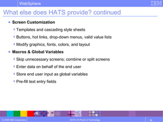 © 2006 IBM Corporation
WebSphere
HATS V6 Proof of Technology 14
What else does HATS provide? continued
● Screen Customization
Templates and cascading style sheets
Buttons, hot links, drop-down menus, valid value lists
Modify graphics, fonts, colors, and layout
● Macros & Global Variables
Skip unnecessary screens; combine or split screens
Enter data on behalf of the end user
Store end user input as global variables
Pre-fill text entry fields
 