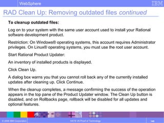 © 2006 IBM Corporation
WebSphere
HATS V6 Proof of Technology 140
RAD Clean Up: Removing outdated files continued
To cleanup outdated files:
Log on to your system with the same user account used to install your Rational
software development product.
Restriction: On Windows® operating systems, this account requires Administrator
privileges. On Linux® operating systems, you must use the root user account.
Start Rational Product Updater:
An inventory of installed products is displayed.
Click Clean Up.
A dialog box warns you that you cannot roll back any of the currently installed
updates after cleaning up. Click Continue.
When the cleanup completes, a message confirming the success of the operation
appears in the top pane of the Product Updater window. The Clean Up button is
disabled, and on Rollbacks page, rollback will be disabled for all updates and
optional features.
 