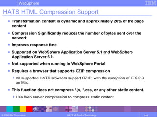 © 2006 IBM Corporation
WebSphere
HATS V6 Proof of Technology 141
HATS HTML Compression Support
● Transformation content is dynamic and approximately 20% of the page
content
● Compression Significantly reduces the number of bytes sent over the
network
● Improves response time
● Supported on WebSphere Application Server 5.1 and WebSphere
Application Server 6.0.
● Not supported when running in WebSphere Portal
● Requires a browser that supports GZIP compression
All supported HATS browsers support GZIP, with the exception of IE 5.2.3
on Mac
● This function does not compress *.js, *.css, or any other static content.
Use Web server compression to compress static content.
 