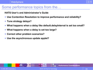 © 2006 IBM Corporation
WebSphere
HATS V6 Proof of Technology 143
Some performance topics from the…
HATS User’s and Administrator’s Guide
● Use Contention Resolution to improve performance and reliability?
● Tune strategy delays?
● What happens when a delay like default.delayInterval is set too small?
● What happens when a delay is set too large?
● Correct other problem scenarios?
● Use the asynchronous update applet?
Performance Considerations
 