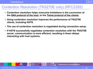 © 2006 IBM Corporation
WebSphere
HATS V6 Proof of Technology 144
Contention Resolution (TN3270E only) (RFC2355)
● Contention resolution helps overcome limitations in the conversion of
the SNA protocol of the host, to the Telnet protocol of the clients.
● Using contention resolution improves the performance of TN3270E
clients, including HATS.
● The use of contention resolution is negotiated during connection setup.
● If HATS successfully negotiates contention resolution with the TN3270E
server, communication is more efficient, resulting in fewer delays
interacting with host systems.
Performance Considerations
 