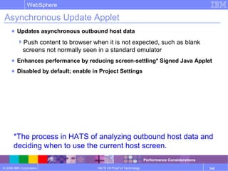 © 2006 IBM Corporation
WebSphere
HATS V6 Proof of Technology 145
Asynchronous Update Applet
● Updates asynchronous outbound host data
Push content to browser when it is not expected, such as blank
screens not normally seen in a standard emulator
● Enhances performance by reducing screen-settling* Signed Java Applet
● Disabled by default; enable in Project Settings
*The process in HATS of analyzing outbound host data and
deciding when to use the current host screen.
Performance Considerations
 