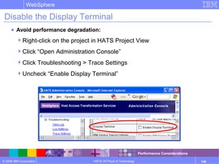 © 2006 IBM Corporation
WebSphere
HATS V6 Proof of Technology 146
Disable the Display Terminal
● Avoid performance degradation:
Right-click on the project in HATS Project View
Click “Open Administration Console”
Click Troubleshooting > Trace Settings
Uncheck “Enable Display Terminal”
Performance Considerations
 