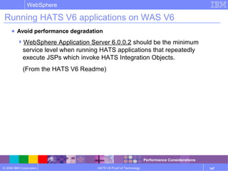 © 2006 IBM Corporation
WebSphere
HATS V6 Proof of Technology 147
Running HATS V6 applications on WAS V6
● Avoid performance degradation
WebSphere Application Server 6.0.0.2 should be the minimum
service level when running HATS applications that repeatedly
execute JSPs which invoke HATS Integration Objects.
(From the HATS V6 Readme)
Performance Considerations
 