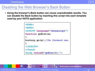 © 2006 IBM Corporation
WebSphere
HATS V6 Proof of Technology 148
Disabling the Web Browser’s Back Button
● Using the browser's Back button can cause unpredictable results. You
can disable the Back button by inserting this script into each template
used by your HATS application:
<HTML>
<HEAD>
<SCRIPT Language="Javascript">
function goHist(a)
{
history.go(a);//Go forward one.
}
</SCRIPT>
</head>
<body onLoad="goHist(1);">
Performance Considerations
 
