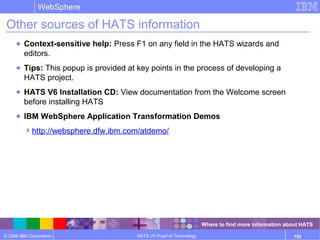 © 2006 IBM Corporation
WebSphere
HATS V6 Proof of Technology 152
Other sources of HATS information
● Context-sensitive help: Press F1 on any field in the HATS wizards and
editors.
● Tips: This popup is provided at key points in the process of developing a
HATS project.
● HATS V6 Installation CD: View documentation from the Welcome screen
before installing HATS
● IBM WebSphere Application Transformation Demos
http://websphere.dfw.ibm.com/atdemo/
Where to find more information about HATS
 
