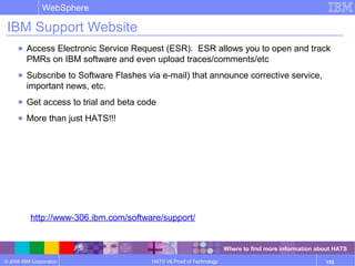 © 2006 IBM Corporation
WebSphere
HATS V6 Proof of Technology 153
IBM Support Website
● Access Electronic Service Request (ESR). ESR allows you to open and track
PMRs on IBM software and even upload traces/comments/etc
● Subscribe to Software Flashes via e-mail) that announce corrective service,
important news, etc.
● Get access to trial and beta code
● More than just HATS!!!
http://www-306.ibm.com/software/support/
Where to find more information about HATS
 