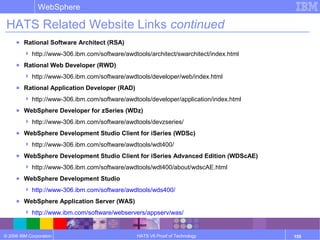 © 2006 IBM Corporation
WebSphere
HATS V6 Proof of Technology 155
HATS Related Website Links continued
● Rational Software Architect (RSA)
 http://www-306.ibm.com/software/awdtools/architect/swarchitect/index.html
● Rational Web Developer (RWD)
 http://www-306.ibm.com/software/awdtools/developer/web/index.html
● Rational Application Developer (RAD)
 http://www-306.ibm.com/software/awdtools/developer/application/index.html
● WebSphere Developer for zSeries (WDz)
 http://www-306.ibm.com/software/awdtools/devzseries/
● WebSphere Development Studio Client for iSeries (WDSc)
 http://www-306.ibm.com/software/awdtools/wdt400/
● WebSphere Development Studio Client for iSeries Advanced Edition (WDScAE)
 http://www-306.ibm.com/software/awdtools/wdt400/about/wdscAE.html
● WebSphere Development Studio
 http://www-306.ibm.com/software/awdtools/wds400/
● WebSphere Application Server (WAS)
 http://www.ibm.com/software/webservers/appserv/was/
 