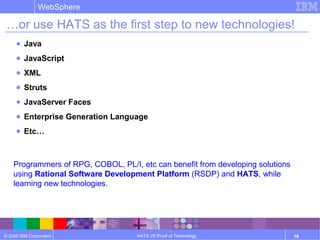 © 2006 IBM Corporation
WebSphere
HATS V6 Proof of Technology 19
…or use HATS as the first step to new technologies!
● Java
● JavaScript
● XML
● Struts
● JavaServer Faces
● Enterprise Generation Language
● Etc…
Programmers of RPG, COBOL, PL/I, etc can benefit from developing solutions
using Rational Software Development Platform (RSDP) and HATS, while
learning new technologies.
 