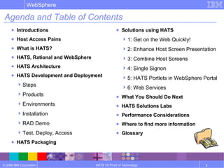 © 2006 IBM Corporation
WebSphere
HATS V6 Proof of Technology 3
Agenda and Table of Contents
● Introductions
● Host Access Pains
● What is HATS?
● HATS, Rational and WebSphere
● HATS Architecture
● HATS Development and Deployment
Steps
Products
Environments
Installation
RAD Demo
Test, Deploy, Access
● HATS Packaging
● Solutions using HATS
1: Get on the Web Quickly!
2: Enhance Host Screen Presentation
3: Combine Host Screens
4: Single Signon
5: HATS Portlets in WebSphere Portal
6: Web Services
● What You Should Do Next
● HATS Solutions Labs
● Performance Considerations
● Where to find more information
● Glossary
 