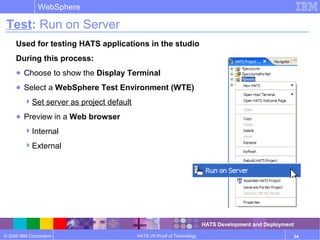 © 2006 IBM Corporation
WebSphere
HATS V6 Proof of Technology 34
Test: Run on Server
Used for testing HATS applications in the studio
During this process:
● Choose to show the Display Terminal
● Select a WebSphere Test Environment (WTE)
Set server as project default
● Preview in a Web browser
Internal
External
HATS Development and Deployment
 