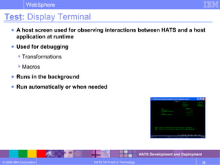 © 2006 IBM Corporation
WebSphere
HATS V6 Proof of Technology 35
Test: Display Terminal
● A host screen used for observing interactions between HATS and a host
application at runtime
● Used for debugging
Transformations
Macros
● Runs in the background
● Run automatically or when needed
HATS Development and Deployment
 