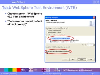 © 2006 IBM Corporation
WebSphere
HATS V6 Proof of Technology 37
Test: WebSphere Test Environment (WTE)
● Choose server - "WebSphere
v6.0 Test Environment"
● "Set server as project default
(do not prompt)"
HATS Development and Deployment
 
