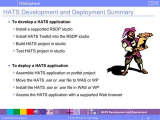© 2006 IBM Corporation
WebSphere
HATS V6 Proof of Technology 42
HATS Development and Deployment Summary
● To develop a HATS application
Install a supported RSDP studio
Install HATS Toolkit into the RSDP studio
Build HATS project in studio
Test HATS project in studio
● To deploy a HATS application
Assemble HATS application or portlet project
Move the HATS .ear or .war file to WAS or WP
Install the HATS .ear or .war file in WAS or WP
Access the HATS application with a supported Web browser
HATS Development and Deployment
 