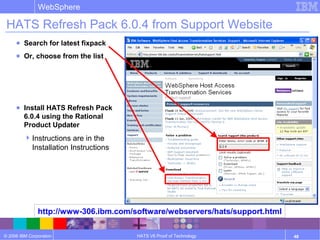 © 2006 IBM Corporation
WebSphere
HATS V6 Proof of Technology 48
HATS Refresh Pack 6.0.4 from Support Website
http://www-306.ibm.com/software/webservers/hats/support.html
● Search for latest fixpack
● Or, choose from the list
● Install HATS Refresh Pack
6.0.4 using the Rational
Product Updater
Instructions are in the
Installation Instructions
 