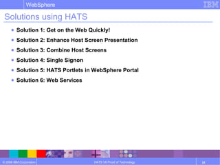© 2006 IBM Corporation
WebSphere
HATS V6 Proof of Technology 51
Solutions using HATS
● Solution 1: Get on the Web Quickly!
● Solution 2: Enhance Host Screen Presentation
● Solution 3: Combine Host Screens
● Solution 4: Single Signon
● Solution 5: HATS Portlets in WebSphere Portal
● Solution 6: Web Services
 