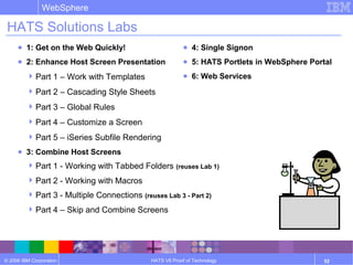© 2006 IBM Corporation
WebSphere
HATS V6 Proof of Technology 52
HATS Solutions Labs
● 1: Get on the Web Quickly!
● 2: Enhance Host Screen Presentation
Part 1 – Work with Templates
Part 2 – Cascading Style Sheets
Part 3 – Global Rules
Part 4 – Customize a Screen
Part 5 – iSeries Subfile Rendering
● 3: Combine Host Screens
Part 1 - Working with Tabbed Folders (reuses Lab 1)
Part 2 - Working with Macros
Part 3 - Multiple Connections (reuses Lab 3 - Part 2)
Part 4 – Skip and Combine Screens
● 4: Single Signon
● 5: HATS Portlets in WebSphere Portal
● 6: Web Services
 