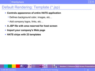 © 2006 IBM Corporation
WebSphere
HATS V6 Proof of Technology 63
Default Rendering: Template (*.jsp)
● Controls appearance of entire HATS application
Defines background color, images, etc…
Add company logos, links, etc…
● A JSP file with area reserved for host screen
● Import your company's Web page
● HATS ships with 23 templates
Solution 2: Enhance Host Screen Presentation
 