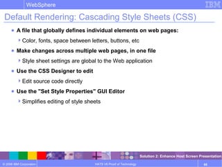 © 2006 IBM Corporation
WebSphere
HATS V6 Proof of Technology 65
Default Rendering: Cascading Style Sheets (CSS)
● A file that globally defines individual elements on web pages:
Color, fonts, space between letters, buttons, etc
● Make changes across multiple web pages, in one file
Style sheet settings are global to the Web application
● Use the CSS Designer to edit
Edit source code directly
● Use the "Set Style Properties" GUI Editor
Simplifies editing of style sheets
Solution 2: Enhance Host Screen Presentation
 
