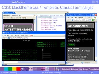 © 2006 IBM Corporation
WebSphere
HATS V6 Proof of Technology 67
CSS: blacktheme.css / Template: ClassicTerminal.jsp
Solution 2: Enhance Host Screen Presentation
 