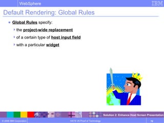 © 2006 IBM Corporation
WebSphere
HATS V6 Proof of Technology 70
Default Rendering: Global Rules
● Global Rules specify:
the project-wide replacement
of a certain type of host input field
with a particular widget
Solution 2: Enhance Host Screen Presentation
 