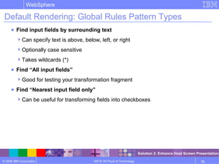 © 2006 IBM Corporation
WebSphere
HATS V6 Proof of Technology 72
Default Rendering: Global Rules Pattern Types
● Find input fields by surrounding text
Can specify text is above, below, left, or right
Optionally case sensitive
Takes wildcards (*)
● Find “All input fields”
Good for testing your transformation fragment
● Find “Nearest input field only”
Can be useful for transforming fields into checkboxes
Solution 2: Enhance Host Screen Presentation
 