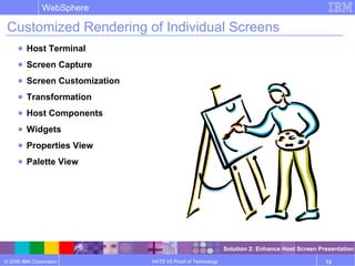 © 2006 IBM Corporation
WebSphere
HATS V6 Proof of Technology 73
Customized Rendering of Individual Screens
● Host Terminal
● Screen Capture
● Screen Customization
● Transformation
● Host Components
● Widgets
● Properties View
● Palette View
Solution 2: Enhance Host Screen Presentation
 