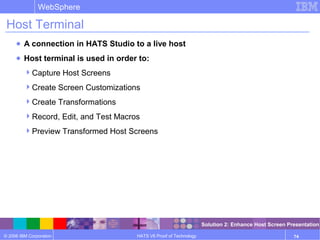 © 2006 IBM Corporation
WebSphere
HATS V6 Proof of Technology 74
Host Terminal
● A connection in HATS Studio to a live host
● Host terminal is used in order to:
Capture Host Screens
Create Screen Customizations
Create Transformations
Record, Edit, and Test Macros
Preview Transformed Host Screens
Solution 2: Enhance Host Screen Presentation
 