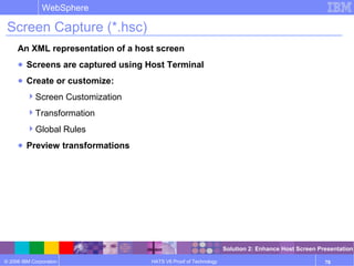 © 2006 IBM Corporation
WebSphere
HATS V6 Proof of Technology 78
Screen Capture (*.hsc)
An XML representation of a host screen
● Screens are captured using Host Terminal
● Create or customize:
Screen Customization
Transformation
Global Rules
● Preview transformations
Solution 2: Enhance Host Screen Presentation
 