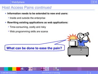 © 2006 IBM Corporation
WebSphere
HATS V6 Proof of Technology 8
Host Access Pains continued
● Information needs to be extended to new end users:
Inside and outside the enterprise
● Rewriting existing applications as web applications:
Time-consuming, costly and risky
Web programming skills are scarce
What can be done to ease the pain?
 