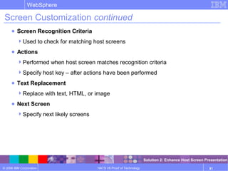 © 2006 IBM Corporation
WebSphere
HATS V6 Proof of Technology 81
Screen Customization continued
● Screen Recognition Criteria
Used to check for matching host screens
● Actions
Performed when host screen matches recognition criteria
Specify host key – after actions have been performed
● Text Replacement
Replace with text, HTML, or image
● Next Screen
Specify next likely screens
Solution 2: Enhance Host Screen Presentation
 