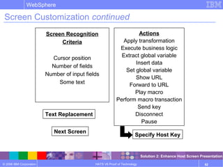 © 2006 IBM Corporation
WebSphere
HATS V6 Proof of Technology 82
Screen Customization continued
Actions
Apply transformation
Execute business logic
Extract global variable
Insert data
Set global variable
Show URL
Forward to URL
Play macro
Perform macro transaction
Send key
Disconnect
Pause
Text Replacement
Next Screen
Screen Recognition
Criteria
Cursor position
Number of fields
Number of input fields
Some text
Specify Host Key
Solution 2: Enhance Host Screen Presentation
 