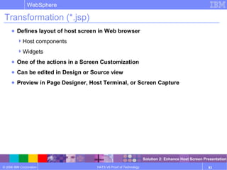 © 2006 IBM Corporation
WebSphere
HATS V6 Proof of Technology 83
Transformation (*.jsp)
● Defines layout of host screen in Web browser
Host components
Widgets
● One of the actions in a Screen Customization
● Can be edited in Design or Source view
● Preview in Page Designer, Host Terminal, or Screen Capture
Solution 2: Enhance Host Screen Presentation
 