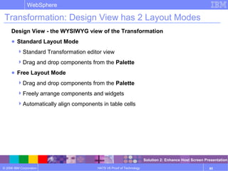© 2006 IBM Corporation
WebSphere
HATS V6 Proof of Technology 85
Transformation: Design View has 2 Layout Modes
Design View - the WYSIWYG view of the Transformation
● Standard Layout Mode
Standard Transformation editor view
Drag and drop components from the Palette
● Free Layout Mode
Drag and drop components from the Palette
Freely arrange components and widgets
Automatically align components in table cells
Solution 2: Enhance Host Screen Presentation
 