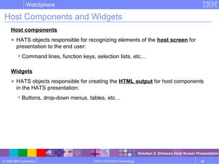 © 2006 IBM Corporation
WebSphere
HATS V6 Proof of Technology 87
Host Components and Widgets
Host components
● HATS objects responsible for recognizing elements of the host screen for
presentation to the end user:
Command lines, function keys, selection lists, etc…
Widgets
● HATS objects responsible for creating the HTML output for host components
in the HATS presentation:
Buttons, drop-down menus, tables, etc…
Solution 2: Enhance Host Screen Presentation
 