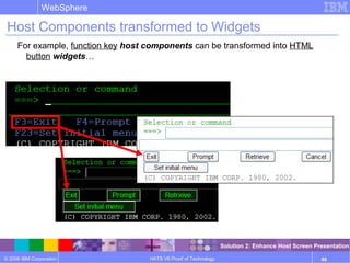 © 2006 IBM Corporation
WebSphere
HATS V6 Proof of Technology 88
Host Components transformed to Widgets
For example, function key host components can be transformed into HTML
button widgets…
Solution 2: Enhance Host Screen Presentation
 