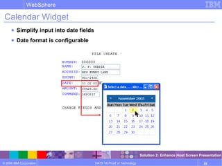 © 2006 IBM Corporation
WebSphere
HATS V6 Proof of Technology 89
Calendar Widget
● Simplify input into date fields
● Date format is configurable
Solution 2: Enhance Host Screen Presentation
 