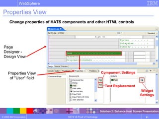 © 2006 IBM Corporation
WebSphere
HATS V6 Proof of Technology 91
Properties View
Change properties of HATS components and other HTML controls
Page
Designer -
Design View
Properties View
of "User" field
Component Settings
Text Replacement
Widget
Settings
Solution 2: Enhance Host Screen Presentation
 