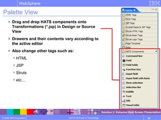 © 2006 IBM Corporation
WebSphere
HATS V6 Proof of Technology 92
Palette View
● Drag and drop HATS components onto
Transformations (*.jsp) in Design or Source
View
● Drawers and their contents vary according to
the active editor
● Also change other tags such as:
HTML
JSP
Struts
etc…
Solution 2: Enhance Host Screen Presentation
 
