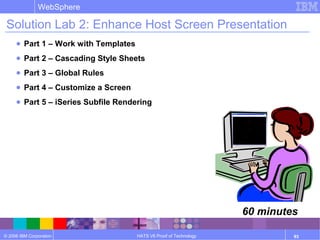 © 2006 IBM Corporation
WebSphere
HATS V6 Proof of Technology 93
Solution Lab 2: Enhance Host Screen Presentation
● Part 1 – Work with Templates
● Part 2 – Cascading Style Sheets
● Part 3 – Global Rules
● Part 4 – Customize a Screen
● Part 5 – iSeries Subfile Rendering
60 minutes
 