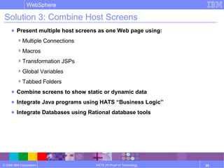 © 2006 IBM Corporation
WebSphere
HATS V6 Proof of Technology 95
Solution 3: Combine Host Screens
● Present multiple host screens as one Web page using:
Multiple Connections
Macros
Transformation JSPs
Global Variables
Tabbed Folders
● Combine screens to show static or dynamic data
● Integrate Java programs using HATS “Business Logic”
● Integrate Databases using Rational database tools
 