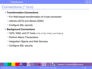 © 2006 IBM Corporation
WebSphere
HATS V6 Proof of Technology 99
Connections (*.hco)
● Transformation Connections
For Web-based transformation of a host connection
zSeries (3270) and iSeries (5250)
Configure SSL security
● Background Connections
3270, 5250, and VT hosts (VT52, VT100, VT420_7 and VT420_8)
Perform Macro Transactions
Integration Objects and Web Services
Configure SSL security
Solution 3: Combine Host Screens
 