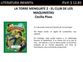 LITERATURA INFANTIL P.V.P. $ 12.85
LA TORRE MENGUATE 2 - EL CLUB DE LOS
MAQUINISTAS
Cecilia Pisos
¿Y si de pronto tuvieras el tamaño de una hormiga?
Teo Pippin recibe un regalo de cumpleaños muy
especial.
Sin embargo, nada puede superar a su videojuego
favorito: el SplashPaint. O al menos eso es lo que él
cree... De repente, y casi sin darse cuenta, se encuentra
atrapado en un mundo pequeñito; uno lleno de
locomotoras, vías y entusiastas maquinistas.
 