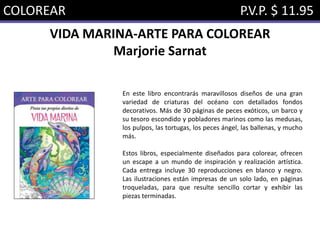 COLOREAR P.V.P. $ 11.95
VIDA MARINA-ARTE PARA COLOREAR
Marjorie Sarnat
En este libro encontrarás maravillosos diseños de una gran
variedad de criaturas del océano con detallados fondos
decorativos. Más de 30 páginas de peces exóticos, un barco y
su tesoro escondido y pobladores marinos como las medusas,
los pulpos, las tortugas, los peces ángel, las ballenas, y mucho
más.
Estos libros, especialmente diseñados para colorear, ofrecen
un escape a un mundo de inspiración y realización artística.
Cada entrega incluye 30 reproducciones en blanco y negro.
Las ilustraciones están impresas de un solo lado, en páginas
troqueladas, para que resulte sencillo cortar y exhibir las
piezas terminadas.
 