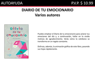 AUTOAYUDA P.V.P. $ 10.99
DIARIO DE TU EMOCIONARIO
Varios autores
Puedes emplear el Diario de tu emocionario para aclarar tus
emociones del día y, a continuación, hallar en lo vivido
motivos de agradecimiento. Verás cómo lo cotidiano se
transforma en un regalo constante.
Disfruta, además, la animación gráfica de este libro, pasando
sus hojas rápidamente.
 