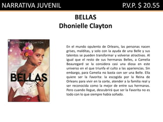 NARRATIVA JUVENIL P.V.P. $ 20.55
BELLAS
Dhonielle Clayton
En el mundo opulento de Orleans, las personas nacen
grises, malditas, y solo con la ayuda de una Belle y sus
talentos se pueden transformar y volverse atractivas. Al
igual que el resto de sus hermanas Belles, a Camelia
Beauregard se la considera casi una diosa en este
universo en el que triunfa el culto a las apariencias. Sin
embargo, para Camelia no basta con ser una Belle. Ella
quiere ser la Favorita: la escogida por la Reina de
Orleans para vivir en la corte, atender a la familia real y
ser reconocida como la mejor de entre sus hermanas.
Pero cuando llegue, descubrirá que ser la Favorita no es
todo con lo que siempre había soñado.
 
