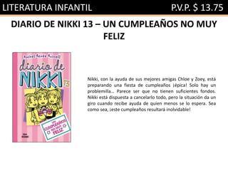 LITERATURA INFANTIL P.V.P. $ 13.75
DIARIO DE NIKKI 13 – UN CUMPLEAÑOS NO MUY
FELIZ
Nikki, con la ayuda de sus mejores amigas Chloe y Zoey, está
preparando una fiesta de cumpleaños ¡épica! Solo hay un
problemilla… Parece ser que no tienen suficientes fondos.
Nikki está dispuesta a cancelarlo todo, pero la situación da un
giro cuando recibe ayuda de quien menos se lo espera. Sea
como sea, ¡este cumpleaños resultará inolvidable!
 