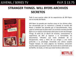 JUVENIL / SERIES TV P.V.P. $ 13.75
STRANGER THINGS. WILL BYERS ARCHIVOS
SECRETOS
OFFICIAL MERCHANDISE
Todo lo que querías saber de las experiencias de Will Byers
con el mundo del Revés.
Will Byers ha pasado por muchas cosas en los últimos años:
fue secuestrado por un monstruo y llevado al mundo del
Revés y también fue poseído por el Desuellamentes. Pero,
¿qué se sentirá que te pase esto? Los archivos secretos de Will
Byers es un vistazo al personaje clave para la serie de Stranger
Things. Al estilo de un álbum de recortes, conoceremos la
experiencia de Will al regresar a la normalidad, los
documentos “oficiales” que hubo alrededor de su
desaparición, notas y fotos de sus amigos y una visión
profunda a su psicología. Emulando una clásica carpeta
Trapper Keeper, en estas páginas los fanáticos conocerán
muchos datos que pasan fuera de escena de la aclamada serie
de Netflix. Sin duda, un libro que todo fanático debe tener.
 