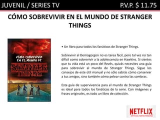 JUVENIL / SERIES TV P.V.P. $ 11.75
CÓMO SOBREVIVIR EN EL MUNDO DE STRANGER
THINGS
• Un libro para todos los fanáticos de Stranger Things.
Sobrevivir al Demogorgon no es tarea fácil, pero tal vez no tan
difícil como sobrevivir a la adolescencia en Hawkins. Si sientes
que tu vida está un poco del Revés, quizás necesites una guía
para sobrevivir al mundo de Stranger Things. Sigue los
consejos de este útil manual y no sólo sabrás cómo conservar
a tus amigos, sino también cómo pelear contra las sombras.
Esta guía de supervivencia para el mundo de Stranger Things
es ideal para todos los fanáticos de la serie. Con imágenes y
frases originales, es todo un libro de colección.
OFFICIAL MERCHANDISE
 