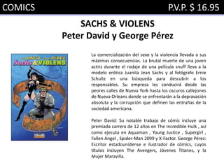 COMICS P.V.P. $ 16.95
SACHS & VIOLENS
Peter David y George Pérez
La comercialización del sexo y la violencia llevada a sus
máximas consecuencias. La brutal muerte de una joven
actriz durante el rodaje de una película snuff lleva a la
modelo erótica Juanita Jean Sachs y al fotógrafo Ernie
Schultz en una búsqueda para descubrir a los
responsables. Su empresa les conducirá desde las
peores calles de Nueva York hasta los oscuros callejones
de Nueva Orleans donde se enfrentarán a la depravación
absoluta y la corrupción que definen las entrañas de la
sociedad americana.
Peter David: Su notable trabajo de cómic incluye una
premiada carrera de 12 años en The Incredible Hulk , así
como ejecuta en Aquaman , Young Justice , Supergirl ,
Fallen Angel , Spider-Man 2099 y X-Factor. George Pérez:
Escritor estadounidense e ilustrador de cómics, cuyos
títulos incluyen The Avengers, Jóvenes Titanes, y la
Mujer Maravilla.
 